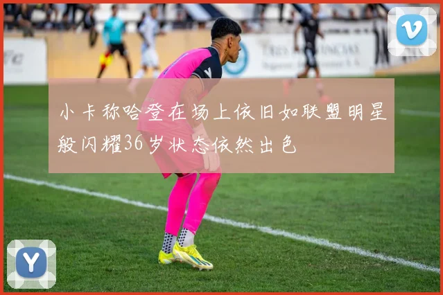 小卡称哈登在场上依旧如联盟明星般闪耀36岁状态依然出色