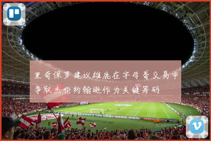 里奇保罗建议雄鹿在字母哥交易中争取杰伦约翰逊作为关键筹码