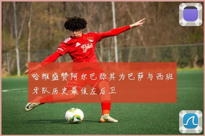 哈维盛赞阿尔巴称其为巴萨与西班牙队历史最佳左后卫