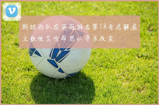 斯旺西队在英冠排名第18考虑解雇主教练艾伦希恩以寻求改变