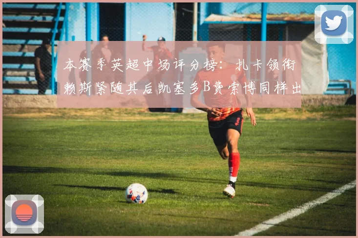 本赛季英超中场评分榜：扎卡领衔赖斯紧随其后凯塞多B费索博同样出色