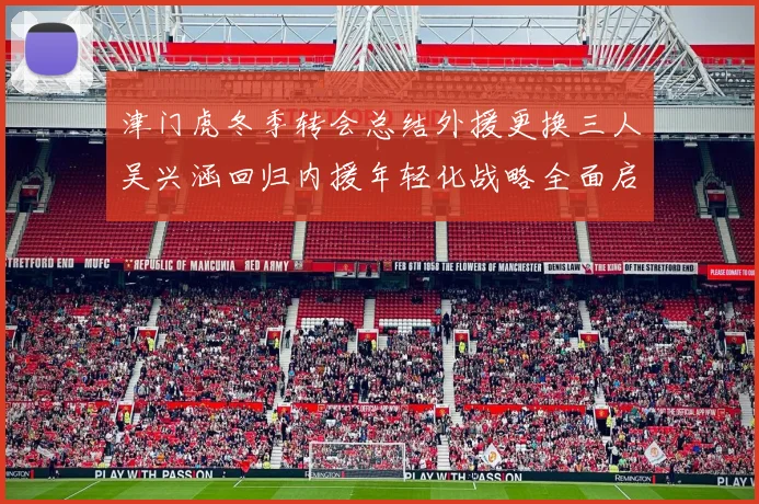 津门虎冬季转会总结外援更换三人吴兴涵回归内援年轻化战略全面启动