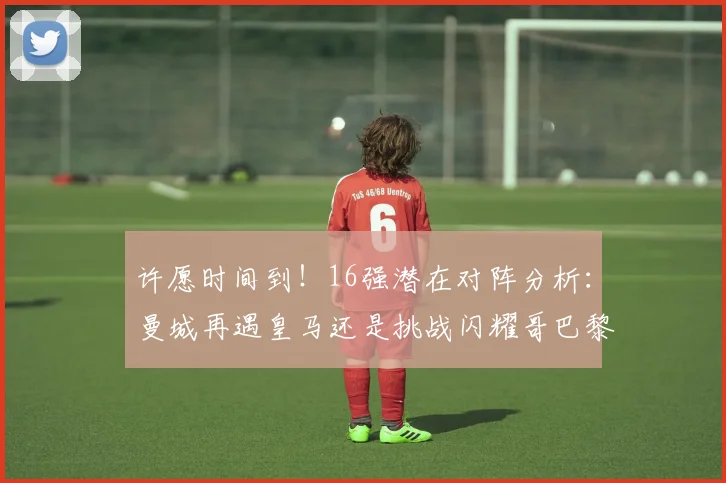 许愿时间到！16强潜在对阵分析：曼城再遇皇马还是挑战闪耀哥巴黎或对决巴萨
