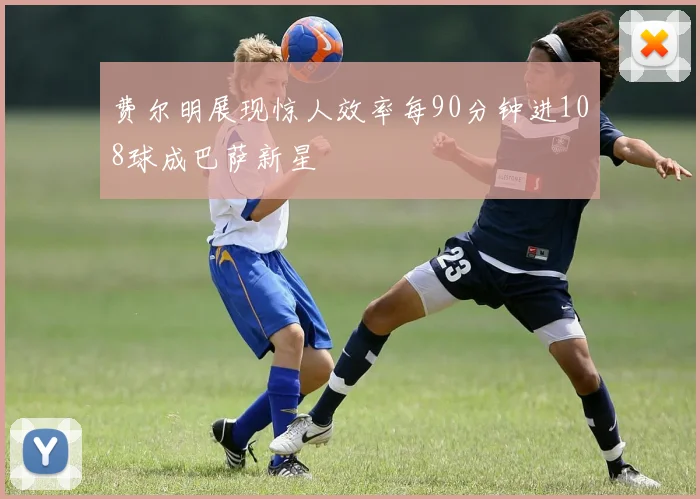 费尔明展现惊人效率每90分钟进108球成巴萨新星