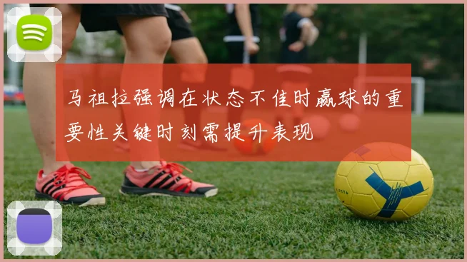 马祖拉强调在状态不佳时赢球的重要性关键时刻需提升表现