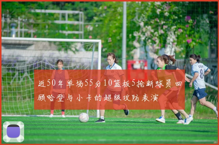近50年单场55分10篮板5抢断球员回顾哈登与小卡的超级攻防表演