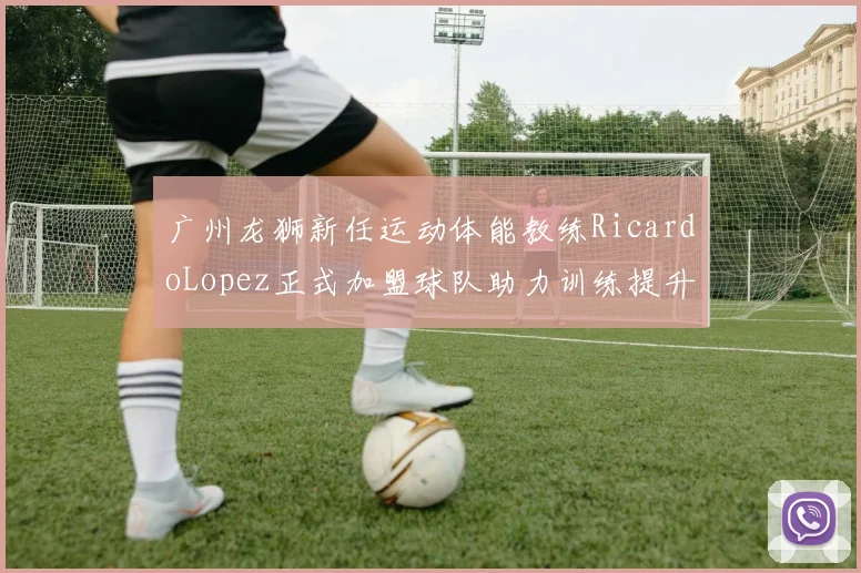 广州龙狮新任运动体能教练RicardoLopez正式加盟球队助力训练提升