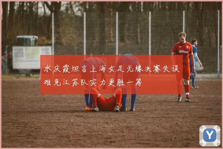 水庆霞坦言上海女足无缘决赛失误难免江苏队实力更胜一筹