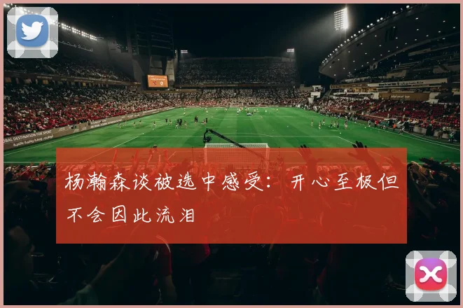 杨瀚森谈被选中感受：开心至极但不会因此流泪