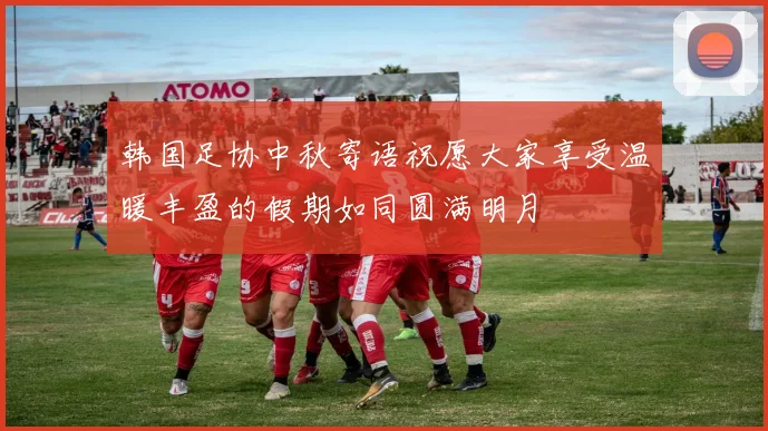 韩国足协中秋寄语祝愿大家享受温暖丰盈的假期如同圆满明月
