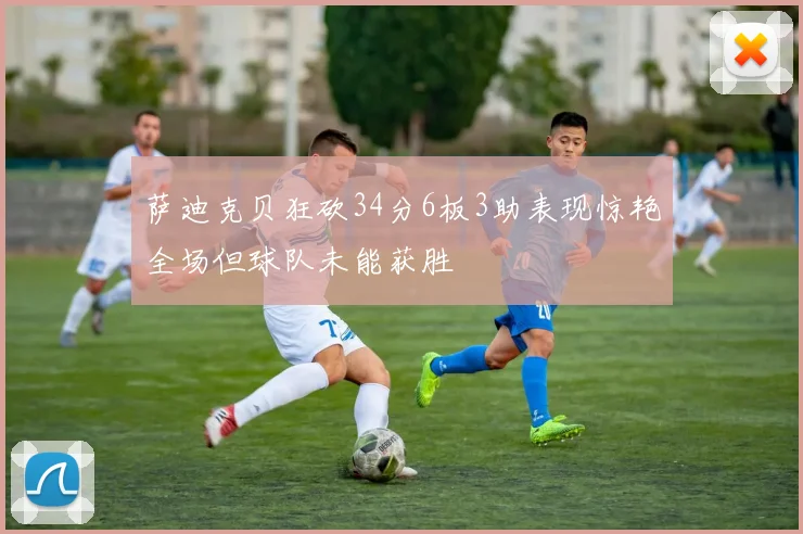 萨迪克贝狂砍34分6板3助表现惊艳全场但球队未能获胜