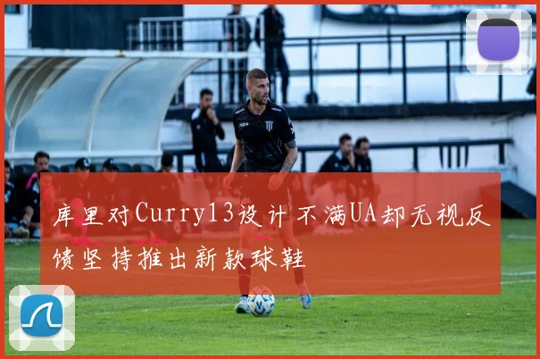 库里对Curry13设计不满UA却无视反馈坚持推出新款球鞋