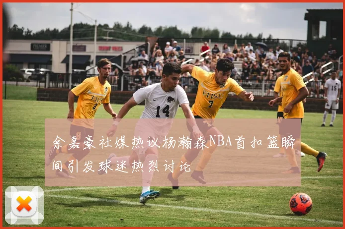 余嘉豪社媒热议杨瀚森NBA首扣篮瞬间引发球迷热烈讨论