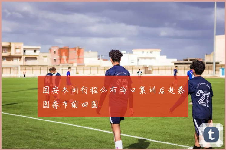 国安冬训行程公布海口集训后赴泰国春节前回国
