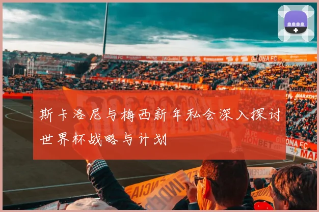 斯卡洛尼与梅西新年私会深入探讨世界杯战略与计划