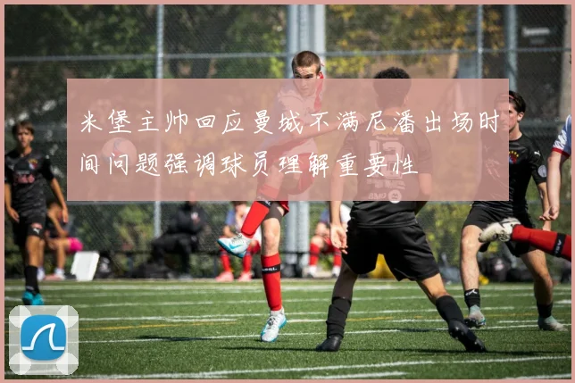 米堡主帅回应曼城不满尼潘出场时间问题强调球员理解重要性