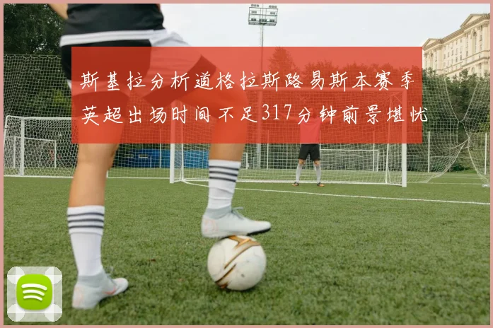 斯基拉分析道格拉斯路易斯本赛季英超出场时间不足317分钟前景堪忧