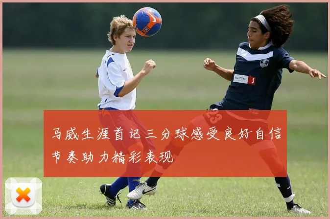 马威生涯首记三分球感受良好自信节奏助力精彩表现