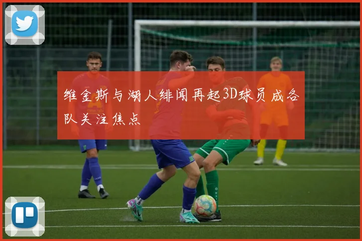 维金斯与湖人绯闻再起3D球员成各队关注焦点