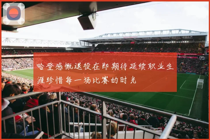 哈登感慨退役在即期待延续职业生涯珍惜每一场比赛的时光