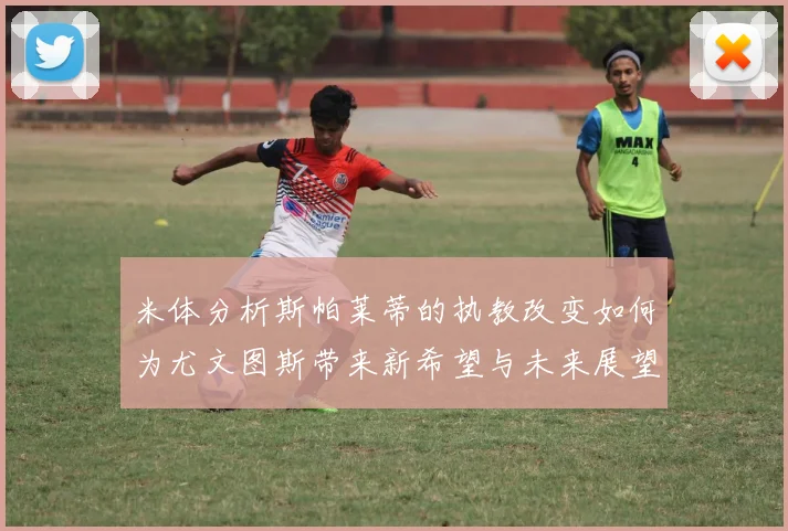 米体分析斯帕莱蒂的执教改变如何为尤文图斯带来新希望与未来展望