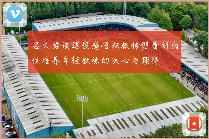 吕文君谈退役感悟积极转型青训岗位培养年轻教练的决心与期待