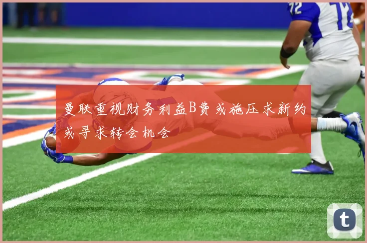 曼联重视财务利益B费或施压求新约或寻求转会机会