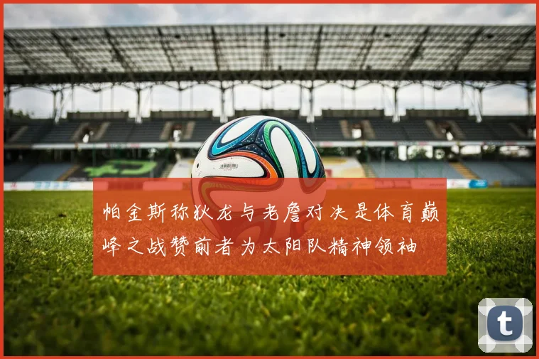 帕金斯称狄龙与老詹对决是体育巅峰之战赞前者为太阳队精神领袖