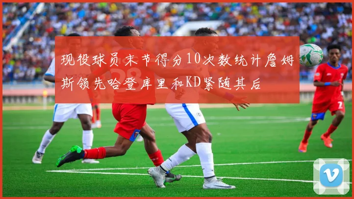 现役球员末节得分10次数统计詹姆斯领先哈登库里和KD紧随其后