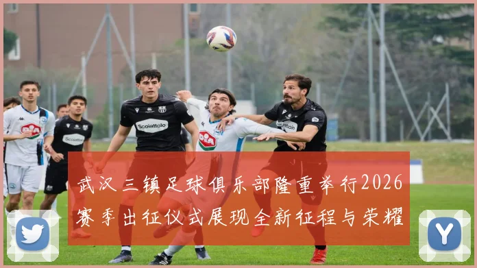 武汉三镇足球俱乐部隆重举行2026赛季出征仪式展现全新征程与荣耀追求