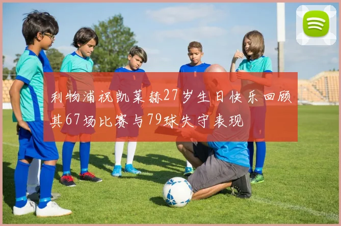 利物浦祝凯莱赫27岁生日快乐回顾其67场比赛与79球失守表现