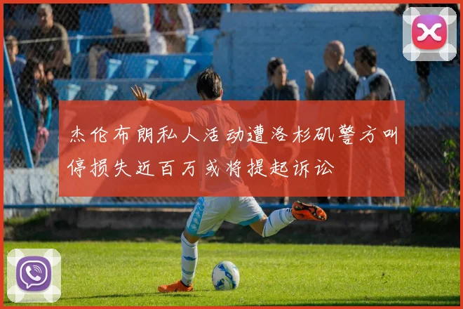 杰伦布朗私人活动遭洛杉矶警方叫停损失近百万或将提起诉讼