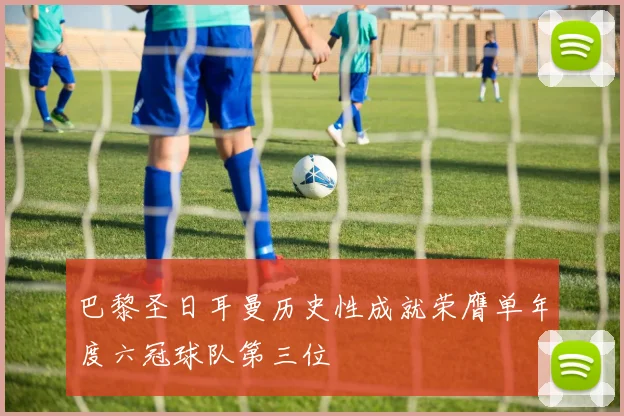 巴黎圣日耳曼历史性成就荣膺单年度六冠球队第三位