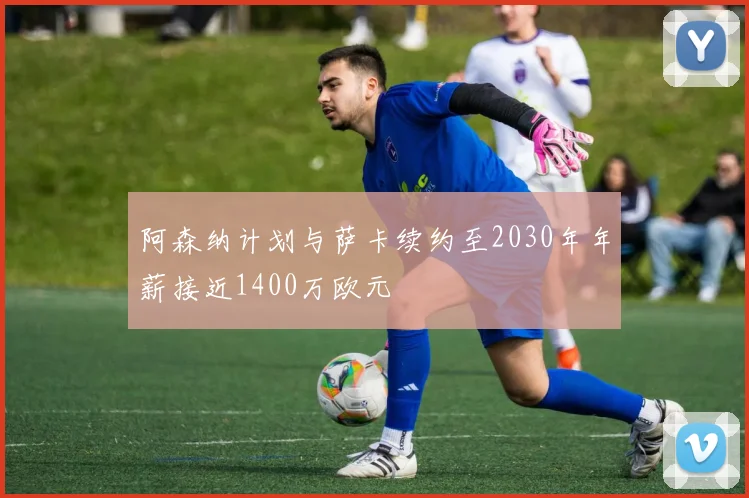 阿森纳计划与萨卡续约至2030年年薪接近1400万欧元