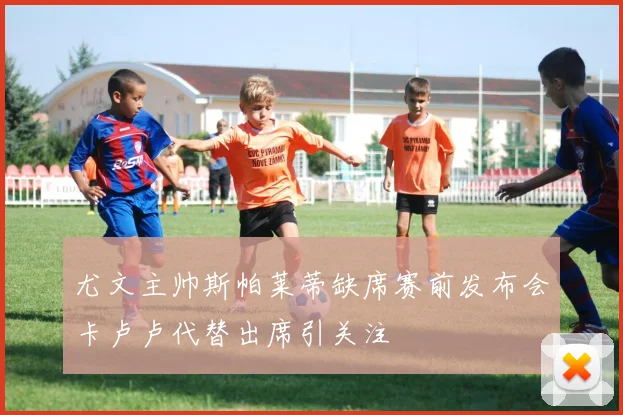尤文主帅斯帕莱蒂缺席赛前发布会卡卢卢代替出席引关注