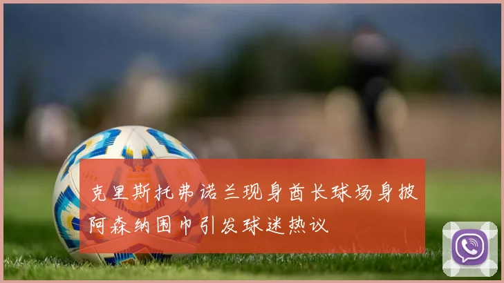 克里斯托弗诺兰现身酋长球场身披阿森纳围巾引发球迷热议