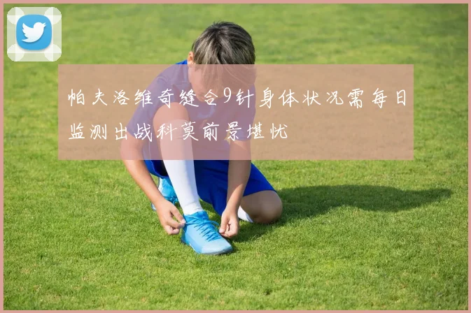 帕夫洛维奇缝合9针身体状况需每日监测出战科莫前景堪忧