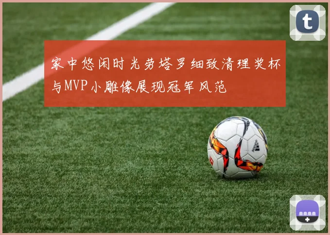 家中悠闲时光劳塔罗细致清理奖杯与MVP小雕像展现冠军风范