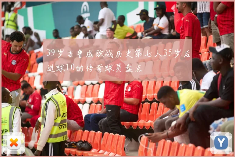 39岁吉鲁成欧战历史第七人35岁后进球10的传奇球员盘点