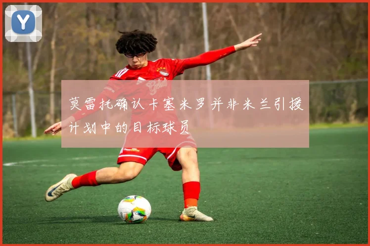 莫雷托确认卡塞米罗并非米兰引援计划中的目标球员
